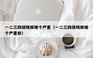 一二三四级残疾哪个严重（一二三四级残疾哪个严重些）