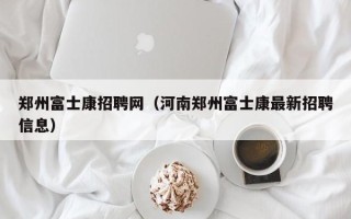 郑州富士康招聘网（河南郑州富士康最新招聘信息）