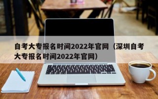 自考大专报名时间2022年官网（深圳自考大专报名时间2022年官网）