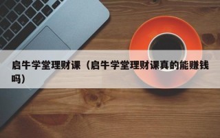 启牛学堂理财课（启牛学堂理财课真的能赚钱吗）