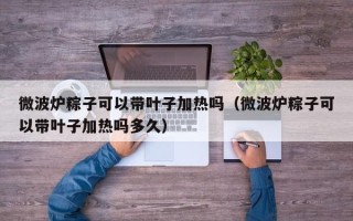 微波炉粽子可以带叶子加热吗（微波炉粽子可以带叶子加热吗多久）