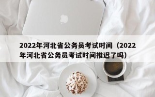 2022年河北省公务员考试时间（2022年河北省公务员考试时间推迟了吗）