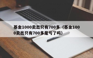 基金1000卖出只有700多（基金1000卖出只有700多是亏了吗）