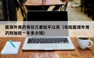 医保外用药责任三者险不让买（车险医保外用药附加险一年多少钱）