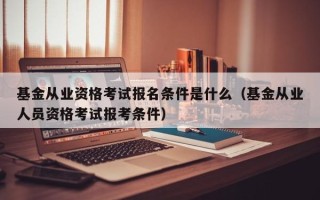 基金从业资格考试报名条件是什么（基金从业人员资格考试报考条件）