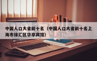 中国人口大省前十名（中国人口大省前十名上海市徐汇区华亭宾馆）