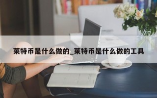 莱特币是什么做的_莱特币是什么做的工具