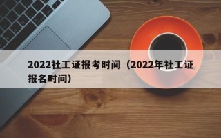 2022社工证报考时间（2022年社工证报名时间）