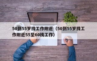 50到55岁找工作附近（50到55岁找工作附近55至60找工作）