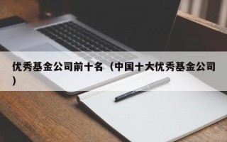 优秀基金公司前十名（中国十大优秀基金公司）