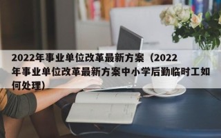 2022年事业单位改革最新方案（2022年事业单位改革最新方案中小学后勤临时工如何处理）