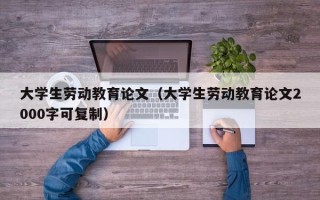 大学生劳动教育论文（大学生劳动教育论文2000字可复制）