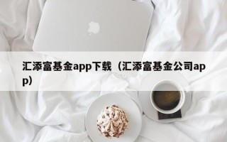 汇添富基金app下载（汇添富基金公司app）