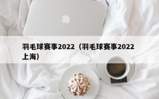 羽毛球赛事2022（羽毛球赛事2022 上海）