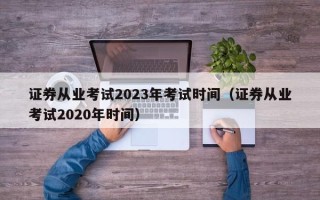 证券从业考试2023年考试时间（证券从业考试2020年时间）