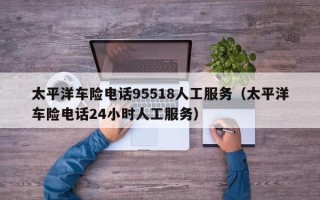 太平洋车险电话95518人工服务（太平洋车险电话24小时人工服务）