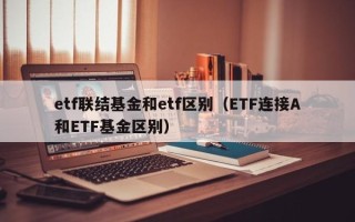 etf联结基金和etf区别（ETF连接A和ETF基金区别）