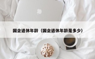 国企退休年龄（国企退休年龄是多少）