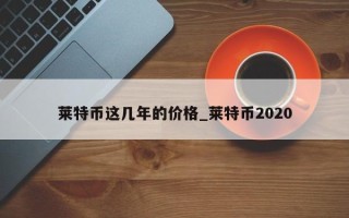 莱特币这几年的价格_莱特币2020