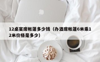 12桌宴席帐篷多少钱（办酒席帐篷6米乘12米价格是多少）