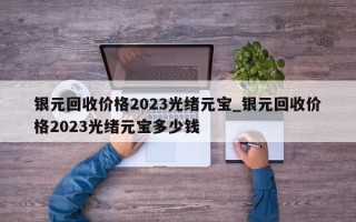 银元回收价格2023光绪元宝_银元回收价格2023光绪元宝多少钱