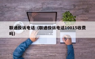 联通投诉电话（联通投诉电话10015收费吗）