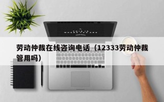 劳动仲裁在线咨询电话（12333劳动仲裁管用吗）