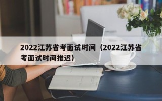 2022江苏省考面试时间（2022江苏省考面试时间推迟）