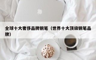 全球十大奢侈品牌钢笔（世界十大顶级钢笔品牌）