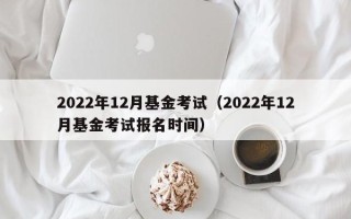 2022年12月基金考试（2022年12月基金考试报名时间）