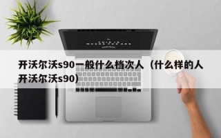 开沃尔沃s90一般什么档次人（什么样的人开沃尔沃s90）