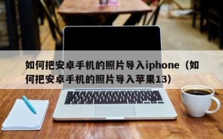 如何把安卓手机的照片导入iphone（如何把安卓手机的照片导入苹果13）