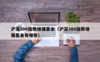 沪深300指数增强基金（沪深300指数增强基金有哪些）