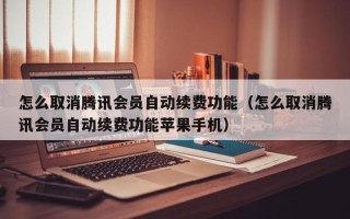 怎么取消腾讯会员自动续费功能（怎么取消腾讯会员自动续费功能苹果手机）