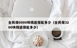 全民保6000块钱退保能多少（全民保3200块钱退保能多少）