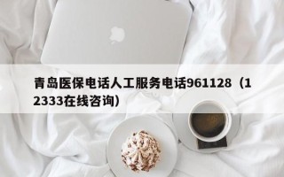 青岛医保电话人工服务电话961128（12333在线咨询）