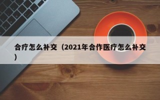 合疗怎么补交（2021年合作医疗怎么补交）