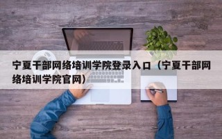 宁夏干部网络培训学院登录入口（宁夏干部网络培训学院官网）