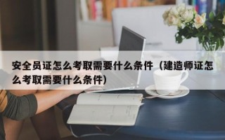 安全员证怎么考取需要什么条件（建造师证怎么考取需要什么条件）