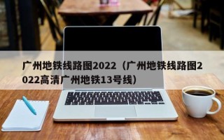 广州地铁线路图2022（广州地铁线路图2022高清广州地铁13号线）