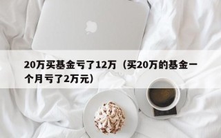 20万买基金亏了12万（买20万的基金一个月亏了2万元）