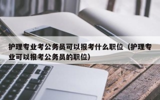 护理专业考公务员可以报考什么职位（护理专业可以报考公务员的职位）