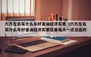 六万左右买什么车好省油经济实惠（六万左右买什么车好省油经济实惠后备箱大一点五座的）