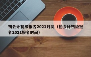 初会计初级报名2021时间（初会计初级报名2021报名时间）