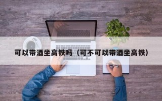 可以带酒坐高铁吗（可不可以带酒坐高铁）