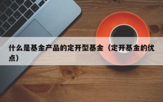 什么是基金产品的定开型基金（定开基金的优点）