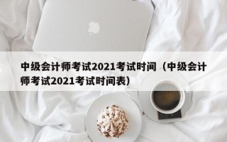 中级会计师考试2021考试时间（中级会计师考试2021考试时间表）