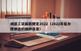 病退工资最新规定2022（2022年能办理病退的病种目录）