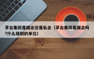 茅台集团是国企还是私企（茅台集团是国企吗?什么级别的单位）