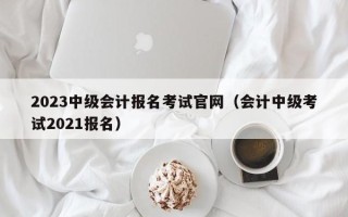 2023中级会计报名考试官网（会计中级考试2021报名）